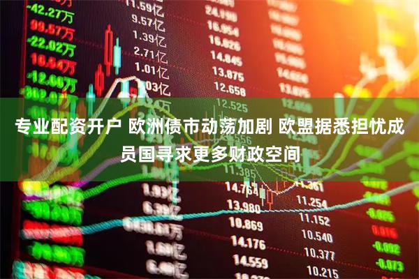 专业配资开户 欧洲债市动荡加剧 欧盟据悉担忧成员国寻求更多财政空间